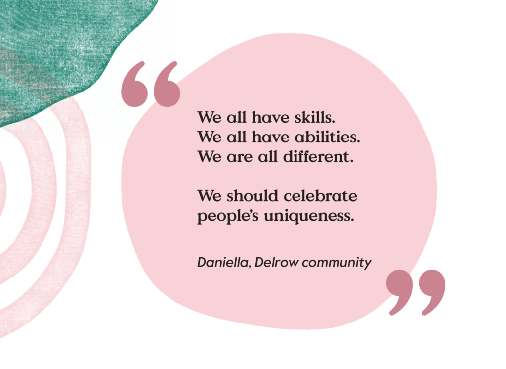 Quote from Daniella from the Delrow community, saying we all have skills, we all have abilities, we are all different. We should celebrate people’s uniqueness.